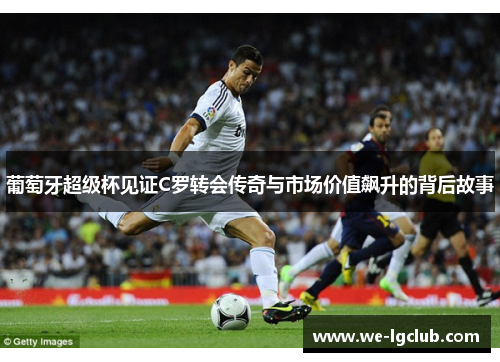 葡萄牙超级杯见证C罗转会传奇与市场价值飙升的背后故事 葡萄牙超级杯见证C罗转会传奇与市场价值飙升的背后故事